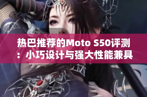 热巴推荐的Moto S50评测：小巧设计与强大性能兼具的时尚之选