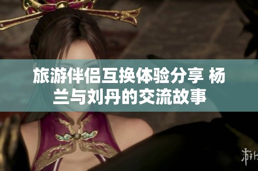 旅游伴侣互换体验分享 杨兰与刘丹的交流故事