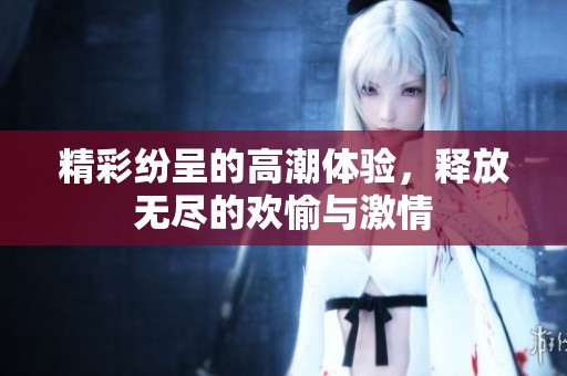 精彩纷呈的高潮体验，释放无尽的欢愉与激情