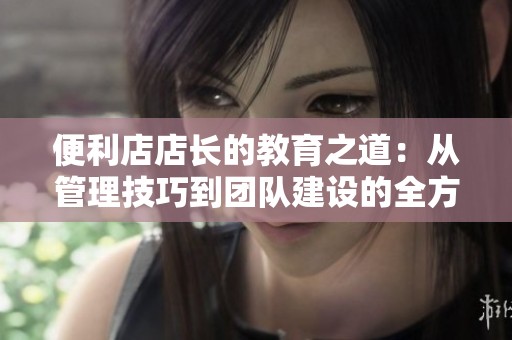 便利店店长的教育之道：从管理技巧到团队建设的全方位探索