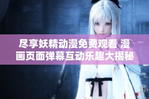 尽享妖精动漫免费观看 漫画页面弹幕互动乐趣大揭秘