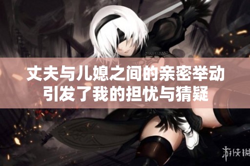 丈夫与儿媳之间的亲密举动引发了我的担忧与猜疑
