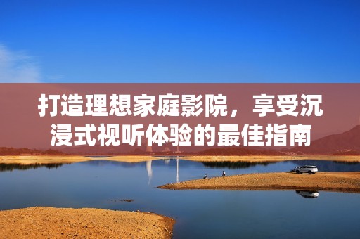 打造理想家庭影院，享受沉浸式视听体验的最佳指南