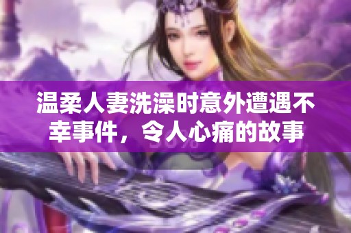 温柔人妻洗澡时意外遭遇不幸事件，令人心痛的故事