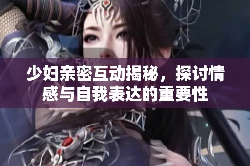 少妇亲密互动揭秘，探讨情感与自我表达的重要性