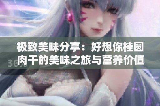 极致美味分享：好想你桂圆肉干的美味之旅与营养价值解析