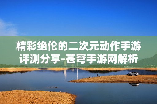 精彩绝伦的二次元动作手游评测分享-苍穹手游网解析游戏行业动态