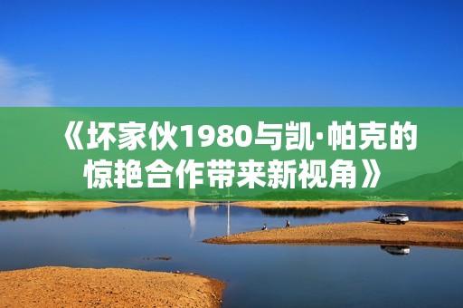 《坏家伙1980与凯·帕克的惊艳合作带来新视角》