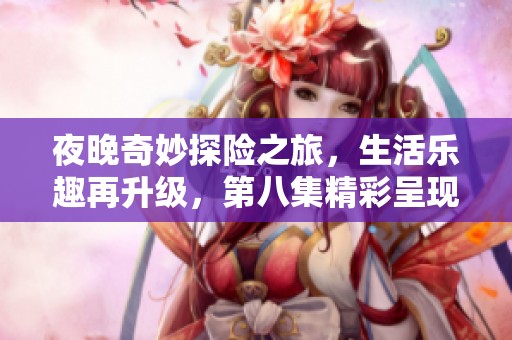 夜晚奇妙探险之旅，生活乐趣再升级，第八集精彩呈现