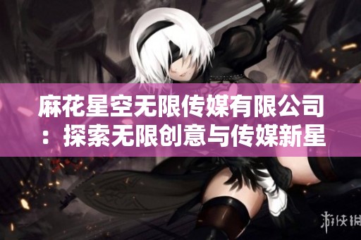 麻花星空无限传媒有限公司：探索无限创意与传媒新星之路