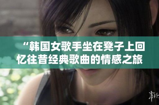 “韩国女歌手坐在凳子上回忆往昔经典歌曲的情感之旅”