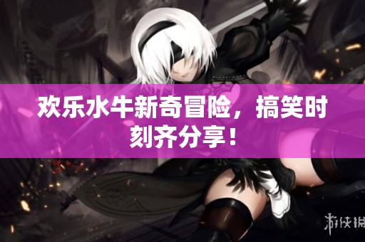 欢乐水牛新奇冒险，搞笑时刻齐分享！