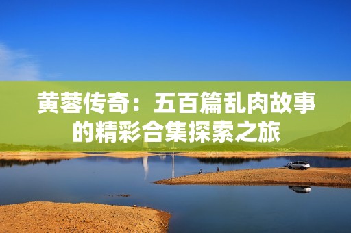 黄蓉传奇：五百篇乱肉故事的精彩合集探索之旅