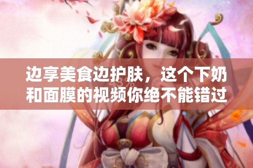 边享美食边护肤，这个下奶和面膜的视频你绝不能错过