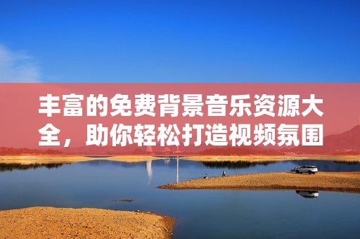 丰富的免费背景音乐资源大全，助你轻松打造视频氛围
