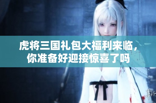 虎将三国礼包大福利来临，你准备好迎接惊喜了吗