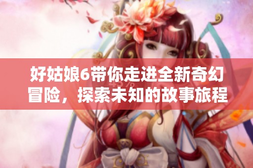 好姑娘6带你走进全新奇幻冒险，探索未知的故事旅程