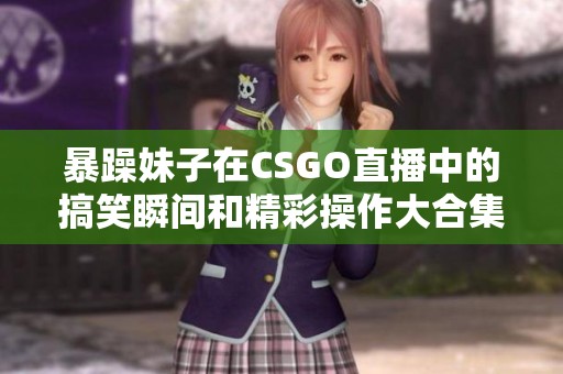 暴躁妹子在CSGO直播中的搞笑瞬间和精彩操作大合集