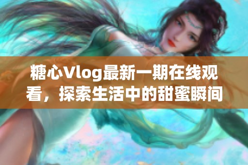 糖心Vlog最新一期在线观看，探索生活中的甜蜜瞬间