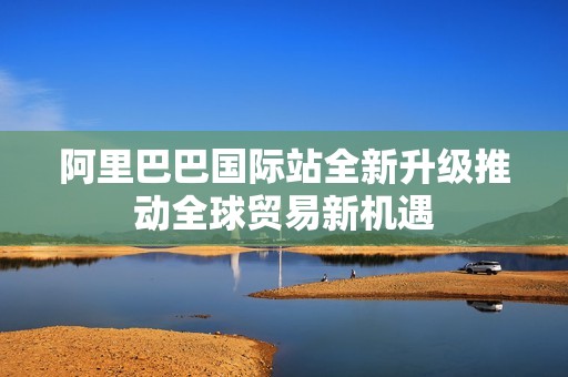 阿里巴巴国际站全新升级推动全球贸易新机遇