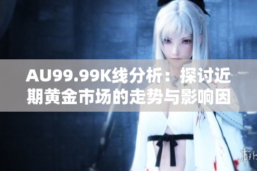 AU99.99K线分析：探讨近期黄金市场的走势与影响因素