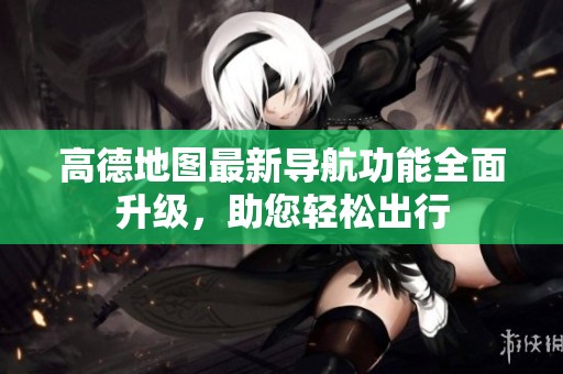 高德地图最新导航功能全面升级，助您轻松出行