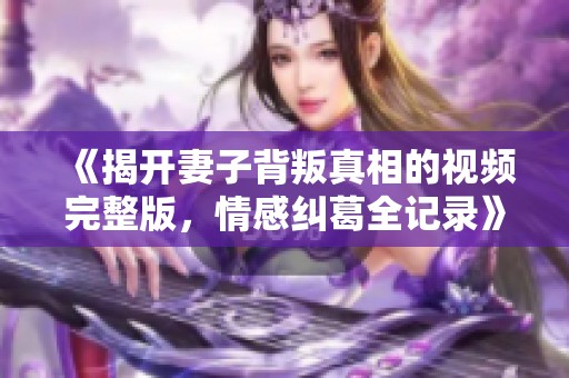 《揭开妻子背叛真相的视频完整版，情感纠葛全记录》