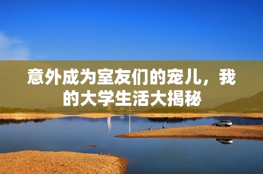 意外成为室友们的宠儿，我的大学生活大揭秘
