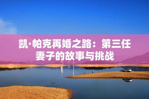 凯·帕克再婚之路：第三任妻子的故事与挑战