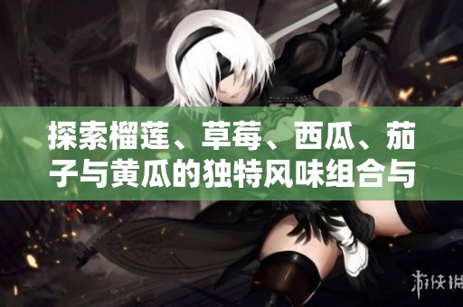 探索榴莲、草莓、西瓜、茄子与黄瓜的独特风味组合与健康益处