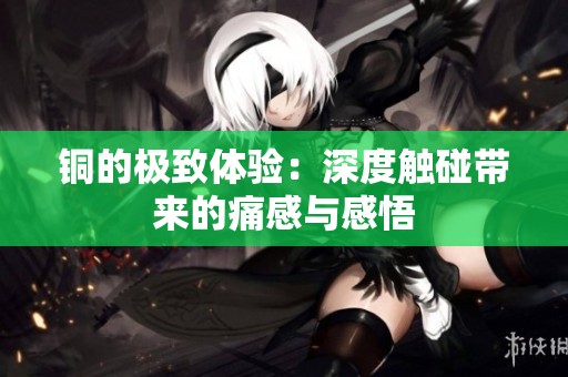 铜的极致体验：深度触碰带来的痛感与感悟