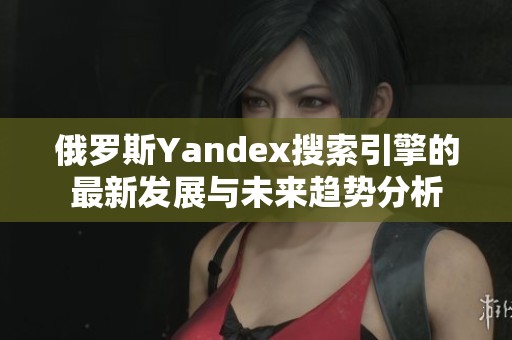俄罗斯Yandex搜索引擎的最新发展与未来趋势分析