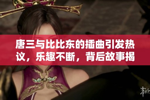 唐三与比比东的插曲引发热议，乐趣不断，背后故事揭秘