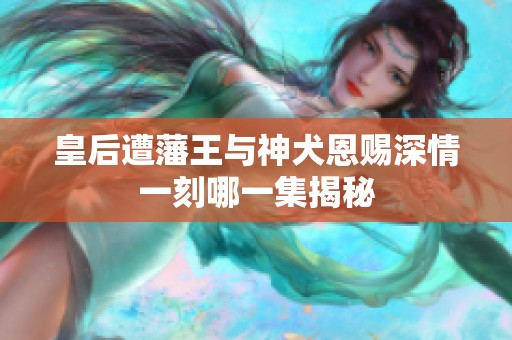 皇后遭藩王与神犬恩赐深情一刻哪一集揭秘