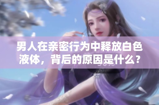 男人在亲密行为中释放白色液体，背后的原因是什么？