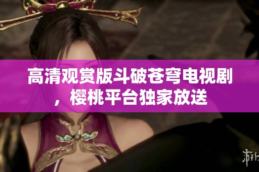 高清观赏版斗破苍穹电视剧，樱桃平台独家放送
