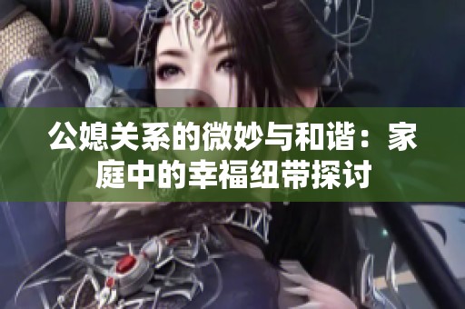 公媳关系的微妙与和谐：家庭中的幸福纽带探讨