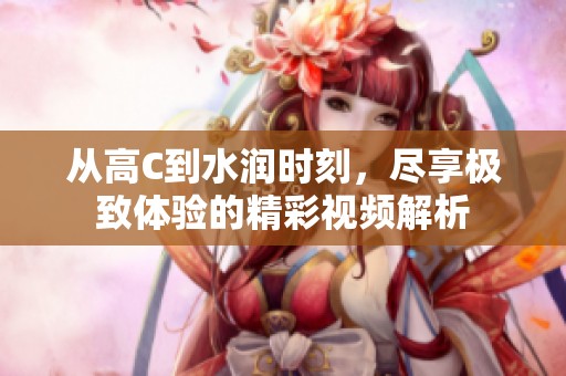 从高C到水润时刻，尽享极致体验的精彩视频解析