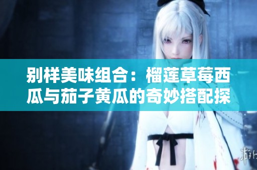 别样美味组合：榴莲草莓西瓜与茄子黄瓜的奇妙搭配探秘