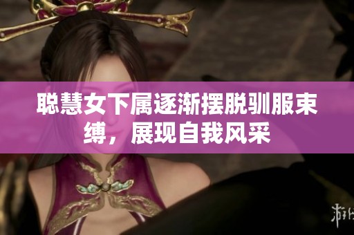 聪慧女下属逐渐摆脱驯服束缚，展现自我风采