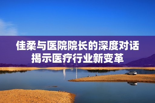 佳柔与医院院长的深度对话揭示医疗行业新变革