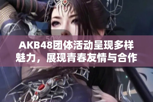 AKB48团体活动呈现多样魅力，展现青春友情与合作欢愉