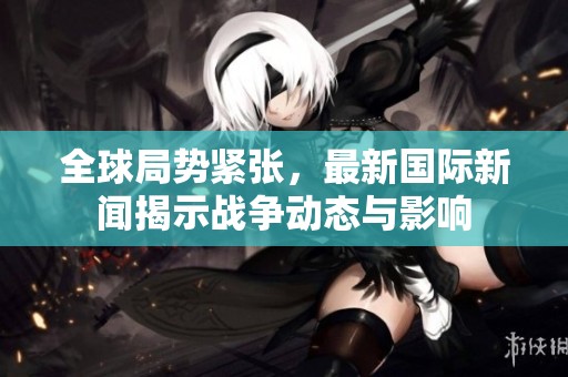 全球局势紧张，最新国际新闻揭示战争动态与影响