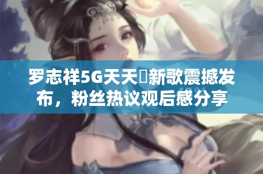 罗志祥5G天天奭新歌震撼发布，粉丝热议观后感分享