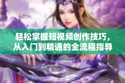 轻松掌握短视频创作技巧，从入门到精通的全流程指导