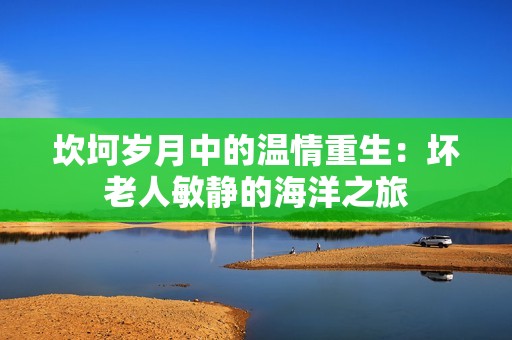 坎坷岁月中的温情重生：坏老人敏静的海洋之旅