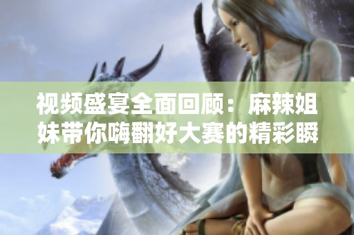 视频盛宴全面回顾：麻辣姐妹带你嗨翻好大赛的精彩瞬间