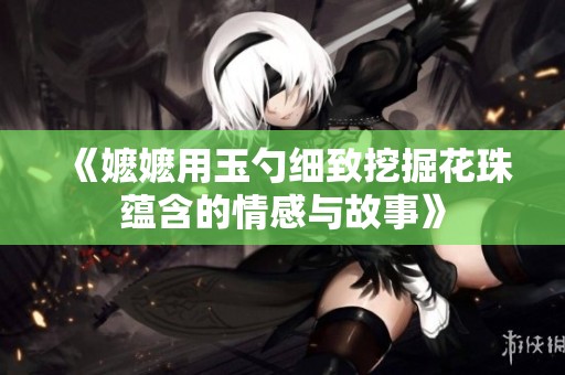 《嬷嬷用玉勺细致挖掘花珠蕴含的情感与故事》