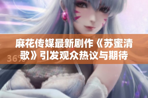 麻花传媒最新剧作《苏蜜清歌》引发观众热议与期待