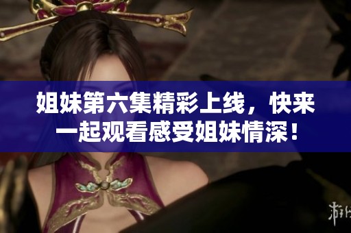 姐妹第六集精彩上线，快来一起观看感受姐妹情深！